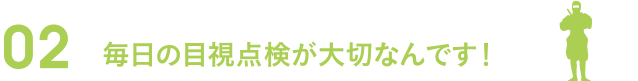 02毎日の目視点検が大切なんです！